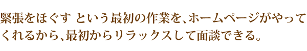 緊張をほぐす という最初の作業を、ホームページがやってくれるから、最初からリラックスして面談できる。