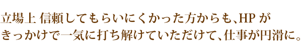 緊立場上 信頼してもらいにくかった方からも、HPが
きっかけで一気に打ち解けていただけて、仕事が円滑に