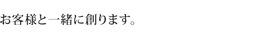 お客様と一緒に創ります。