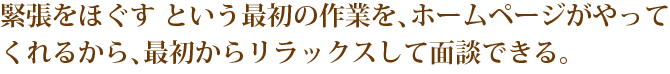 緊張をほぐす という最初の作業を、ホームページがやってくれるから、最初からリラックスして面談できる。