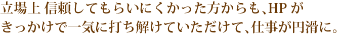 緊立場上 信頼してもらいにくかった方からも、HPが
きっかけで一気に打ち解けていただけて、仕事が円滑に